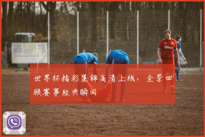 世界杯精彩集锦高清上线,全景回顾赛事经典瞬间
