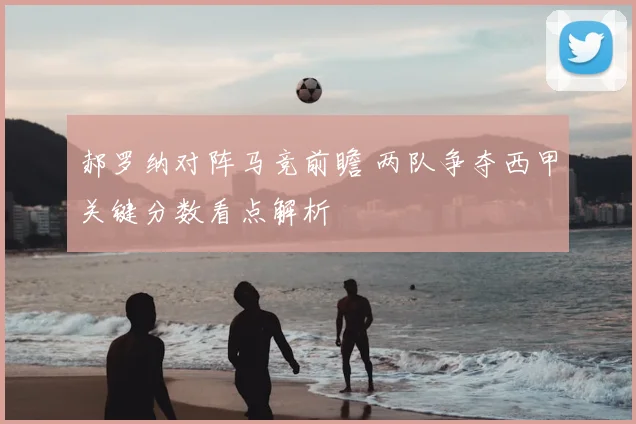 郝罗纳对阵马竞前瞻 两队争夺西甲关键分数看点解析
