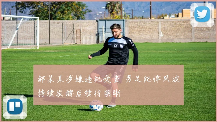 郝某某涉嫌违纪受查 男足纪律风波持续发酵后续待明晰