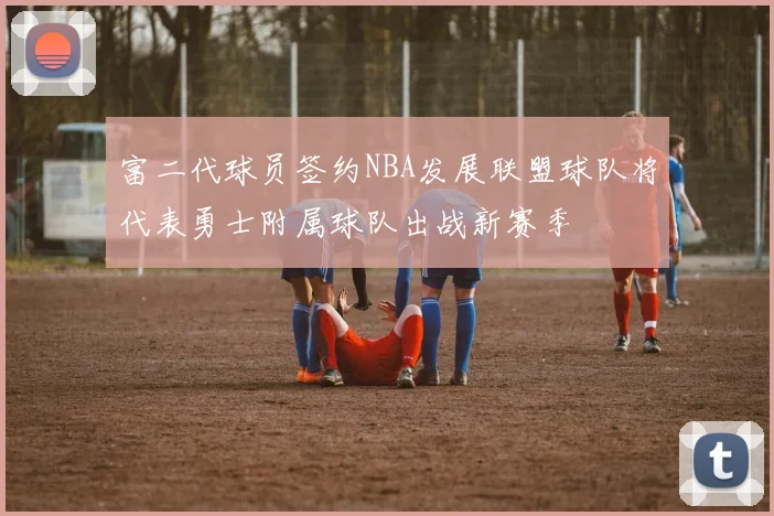 富二代球员签约NBA发展联盟球队将代表勇士附属球队出战新赛季
