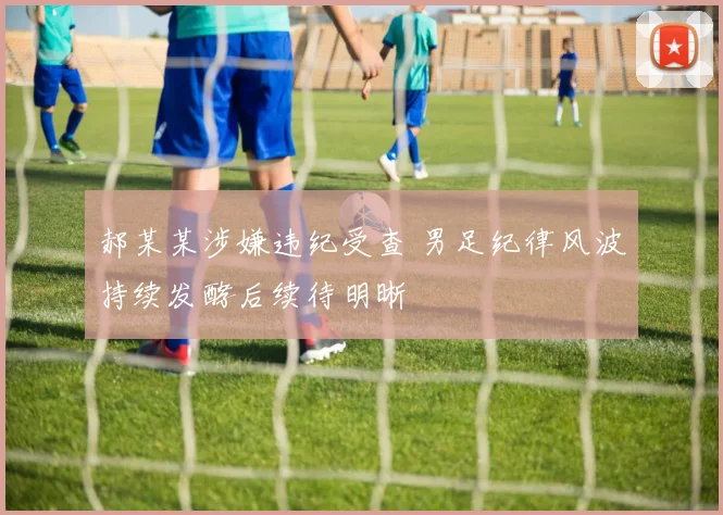 郝某某涉嫌违纪受查 男足纪律风波持续发酵后续待明晰