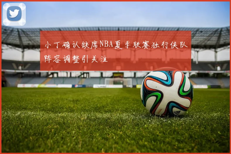 小丁确认缺席NBA夏季联赛独行侠队阵容调整引关注