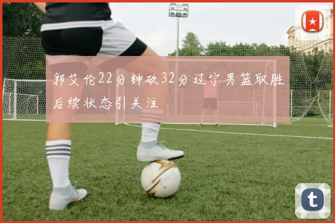 郭艾伦22分钟砍32分辽宁男篮取胜后续状态引关注