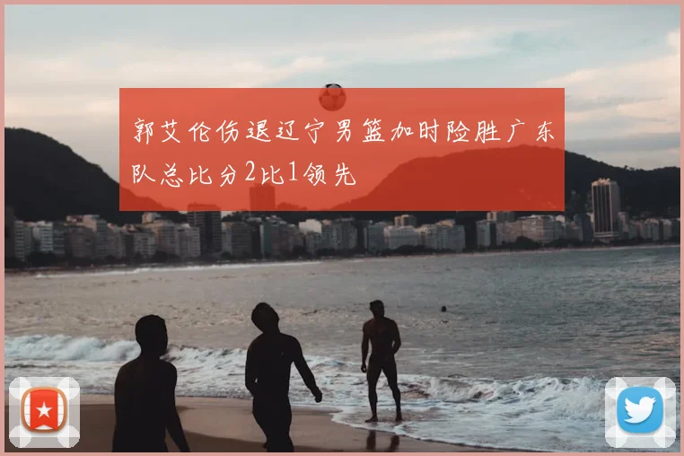 郭艾伦伤退辽宁男篮加时险胜广东队总比分2比1领先