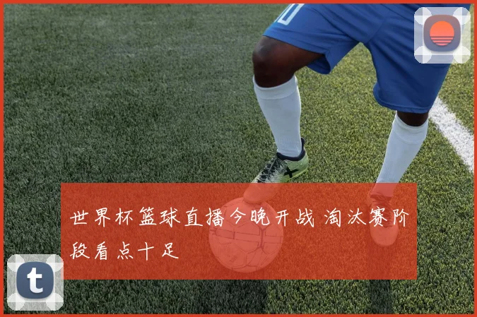 世界杯篮球直播今晚开战 淘汰赛阶段看点十足