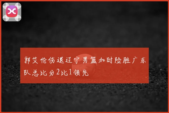 郭艾伦伤退辽宁男篮加时险胜广东队总比分2比1领先