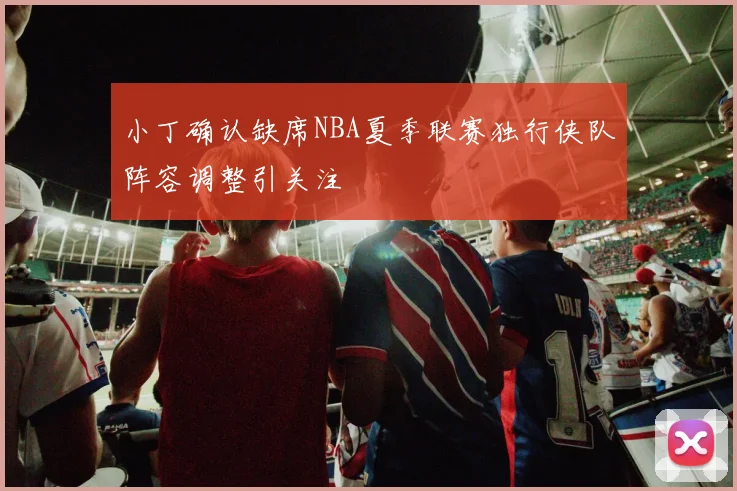小丁确认缺席NBA夏季联赛独行侠队阵容调整引关注