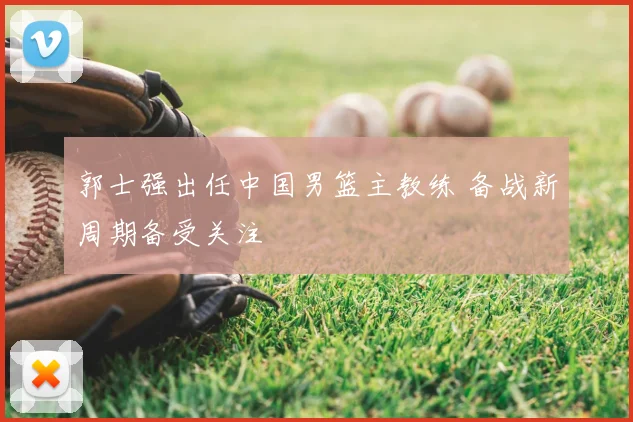 郭士强出任中国男篮主教练 备战新周期备受关注