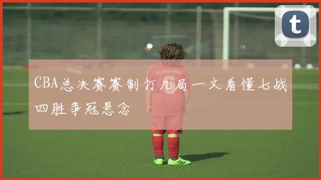 CBA总决赛赛制打几局一文看懂七战四胜争冠悬念