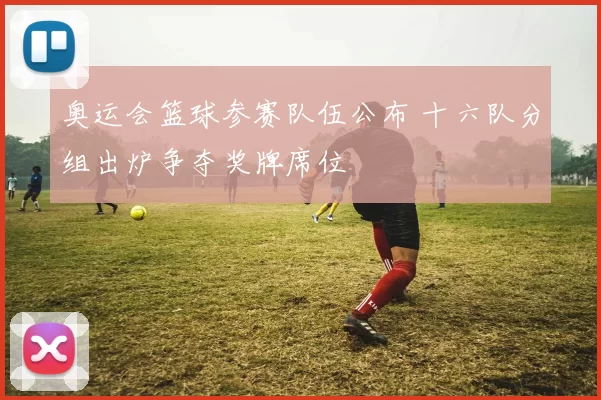 奥运会篮球参赛队伍公布 十六队分组出炉争夺奖牌席位