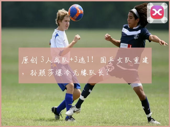 原创 3人离队+3选1！国乒女队重建，孙颖莎爆冷无缘队长？