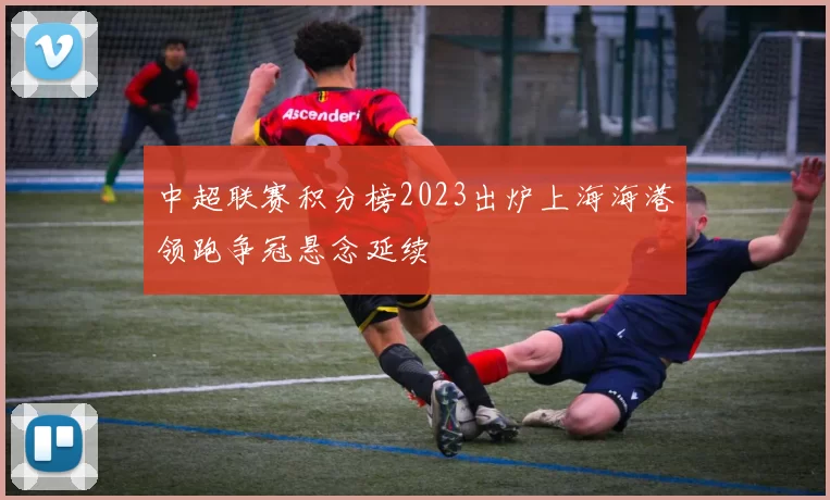 中超联赛积分榜2023出炉上海海港领跑争冠悬念延续