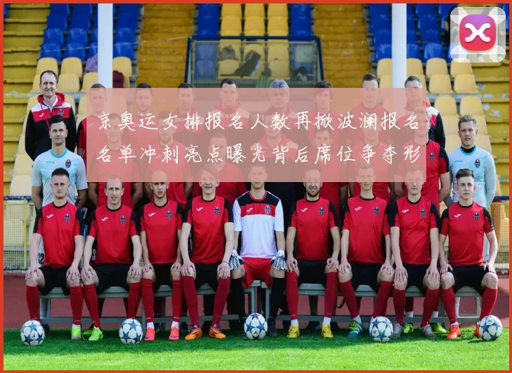 京奥运女排报名人数再掀波澜报名名单冲刺亮点曝光背后席位争夺形势