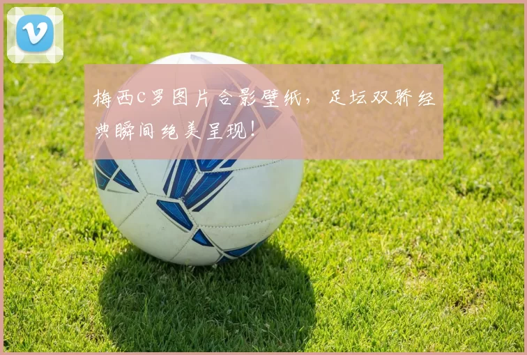 梅西c罗图片合影壁纸，足坛双骄经典瞬间绝美呈现！