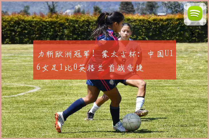 力斩欧洲冠军！蒙太古杯：中国U16女足1比0英格兰 首战告捷