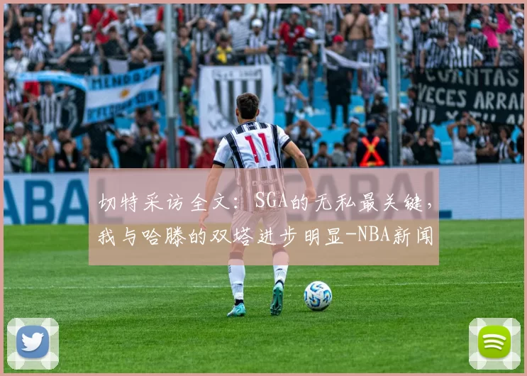 切特采访全文：SGA的无私最关键，我与哈滕的双塔进步明显-NBA新闻