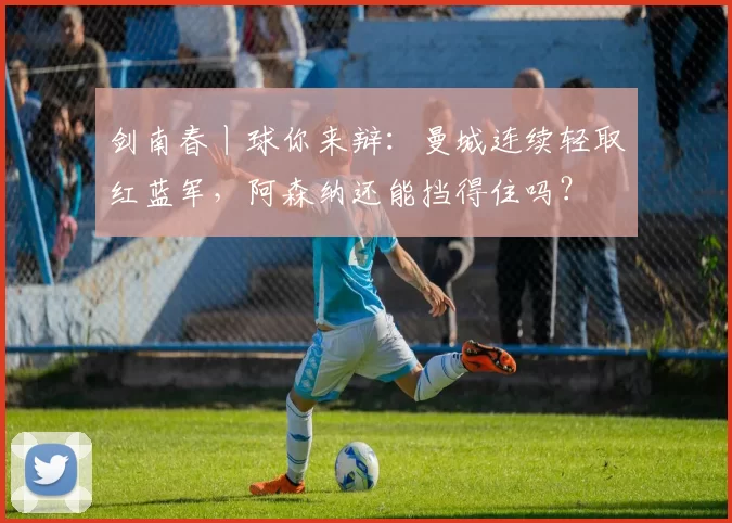 剑南春丨球你来辩：曼城连续轻取红蓝军，阿森纳还能挡得住吗？