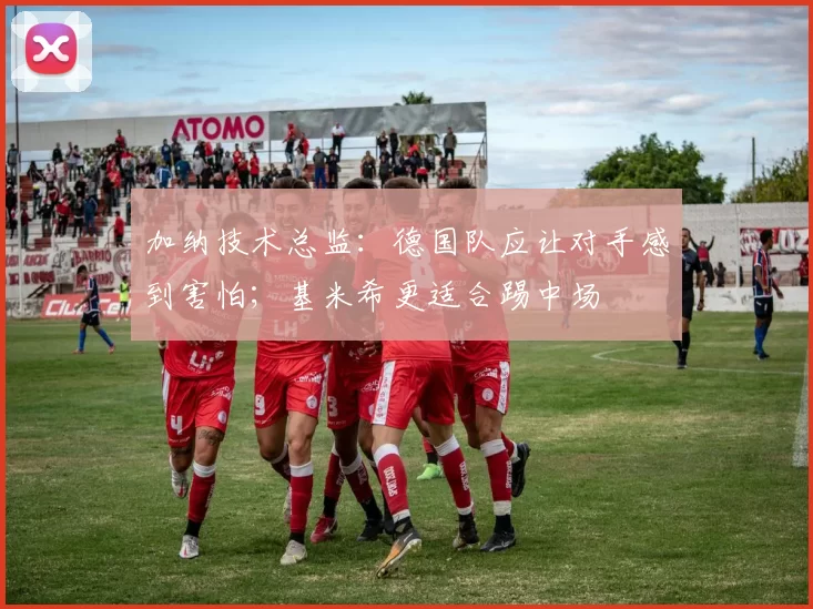 加纳技术总监：德国队应让对手感到害怕；基米希更适合踢中场