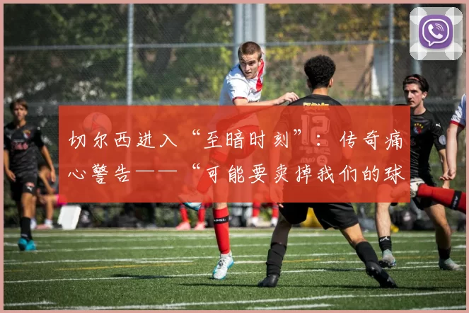 切尔西进入“至暗时刻”：传奇痛心警告——“可能要卖掉我们的球星，我感到非常愤怒”