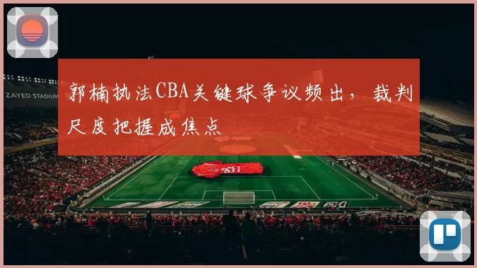 郭楠执法CBA关键球争议频出,裁判尺度把握成焦点