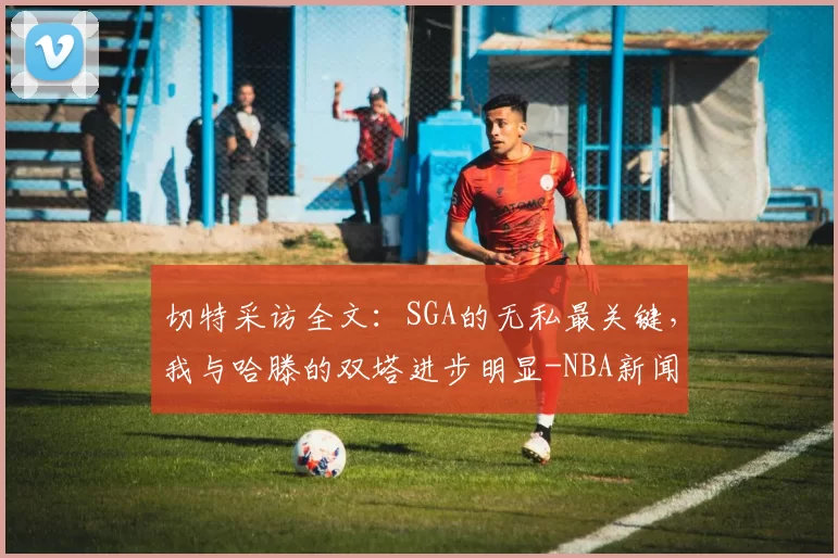 切特采访全文：SGA的无私最关键，我与哈滕的双塔进步明显-NBA新闻