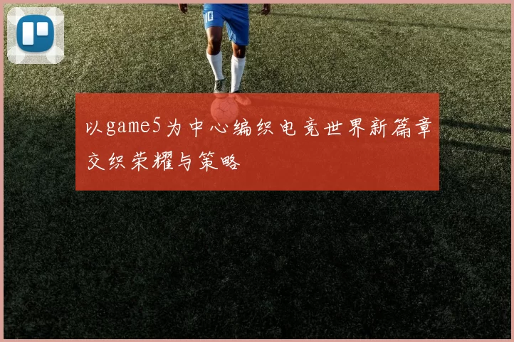 以game5为中心编织电竞世界新篇章交织荣耀与策略