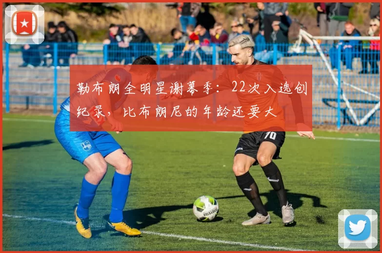 勒布朗全明星谢幕季：22次入选创纪录，比布朗尼的年龄还要大