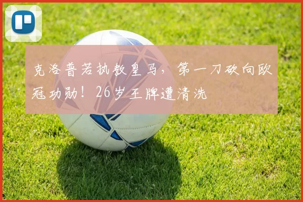 克洛普若执教皇马，第一刀砍向欧冠功勋！26岁王牌遭清洗