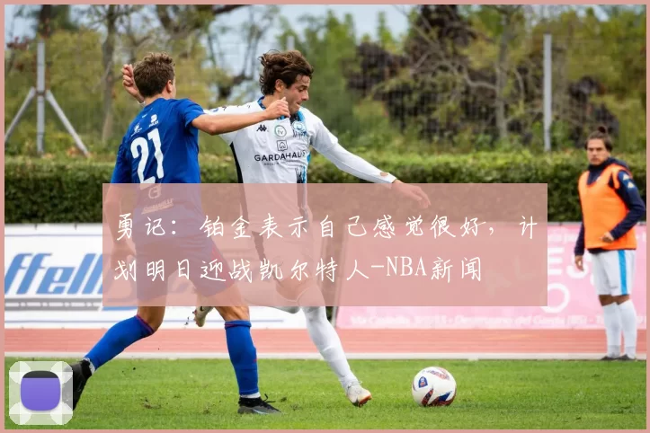 勇记：铂金表示自己感觉很好，计划明日迎战凯尔特人-NBA新闻