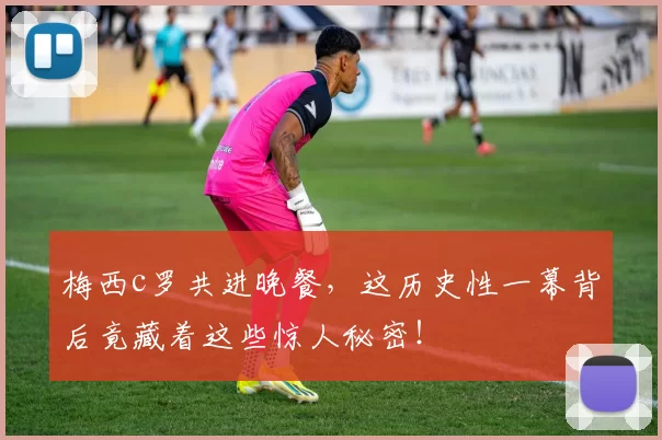 梅西c罗共进晚餐，这历史性一幕背后竟藏着这些惊人秘密！