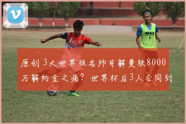 原创 3大世界级名帅可解曼联8000万解约金之痛？世界杯后3人合同到期，红魔押宝3选1