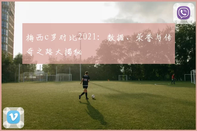梅西c罗对比2021：数据、荣誉与传奇之路大揭秘