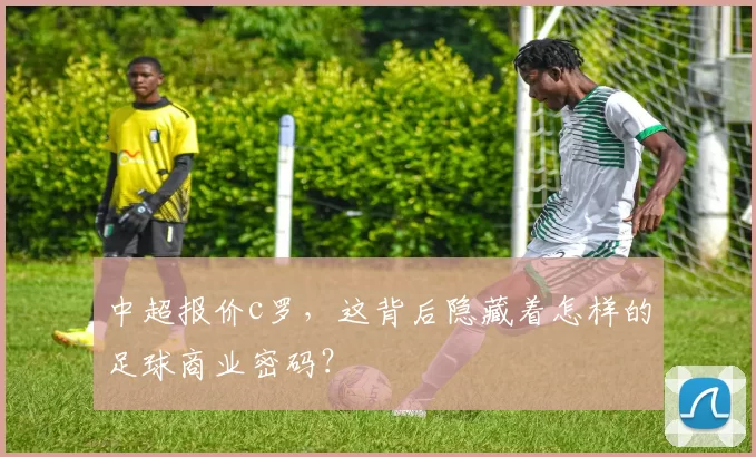 中超报价c罗,这背后隐藏着怎样的足球商业密码?