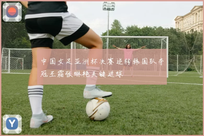 中国女足亚洲杯决赛逆转韩国队夺冠王霜张琳艳关键进球
