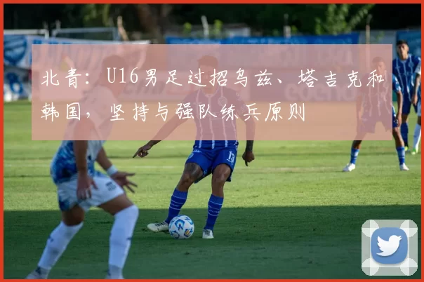 北青：U16男足过招乌兹、塔吉克和韩国，坚持与强队练兵原则