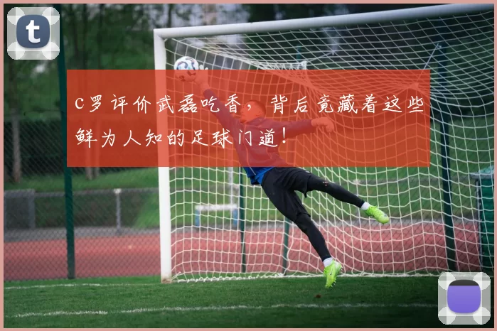 c罗评价武磊吃香，背后竟藏着这些鲜为人知的足球门道！