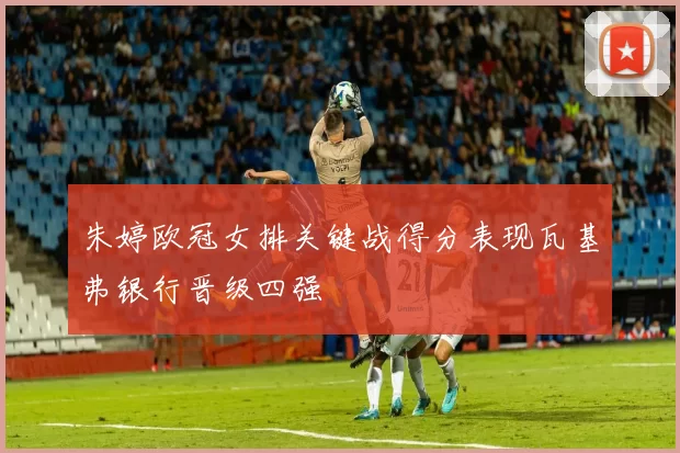 朱婷欧冠女排关键战得分表现瓦基弗银行晋级四强