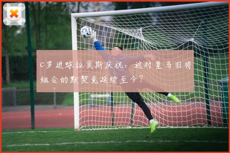 c罗进球拉莫斯庆祝,这对皇马旧将组合的默契竟延续至今?