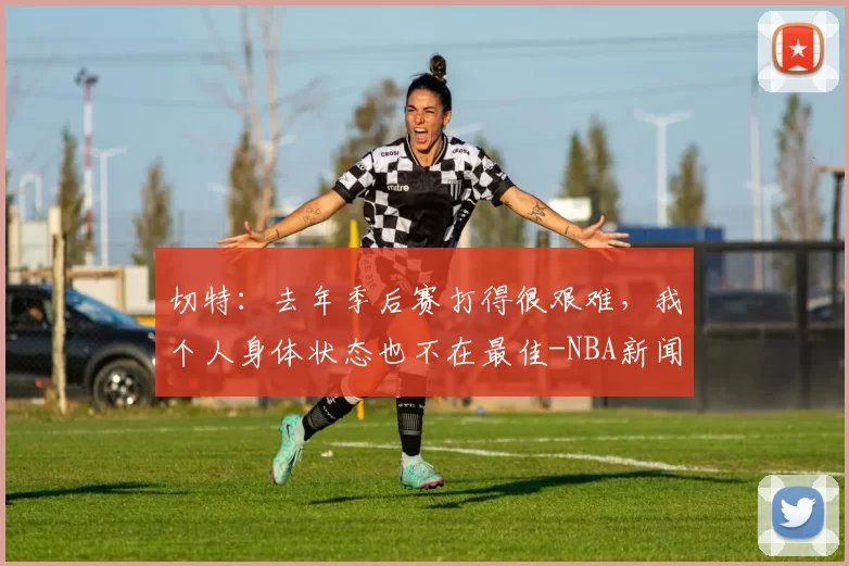 切特：去年季后赛打得很艰难，我个人身体状态也不在最佳-NBA新闻