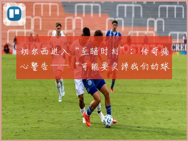 切尔西进入“至暗时刻”：传奇痛心警告——“可能要卖掉我们的球星，我感到非常愤怒”