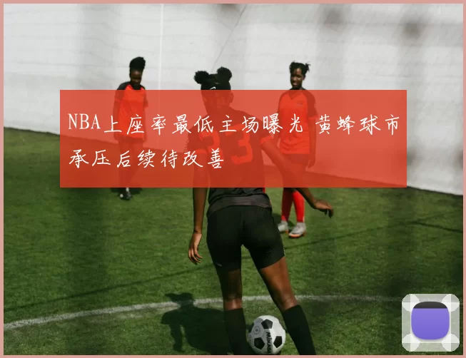 NBA上座率最低主场曝光 黄蜂球市承压后续待改善