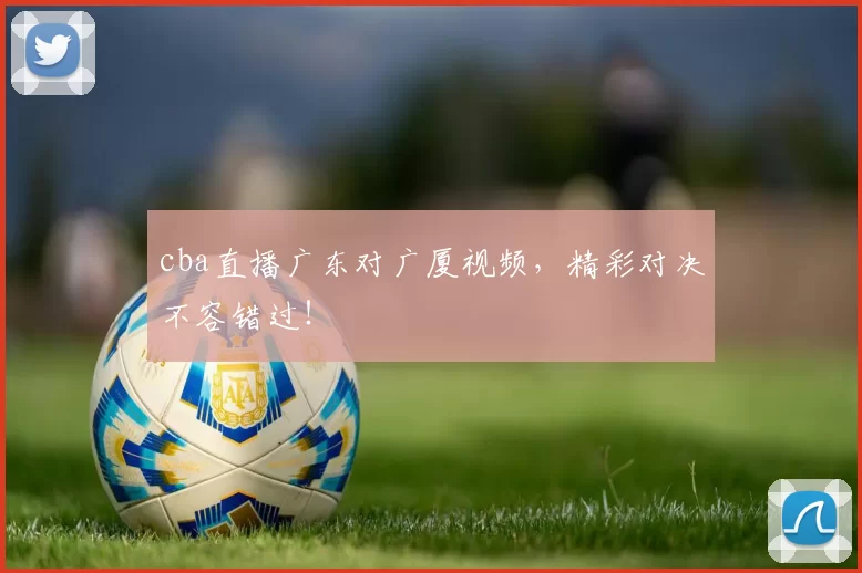 cba直播广东对广厦视频，精彩对决不容错过！