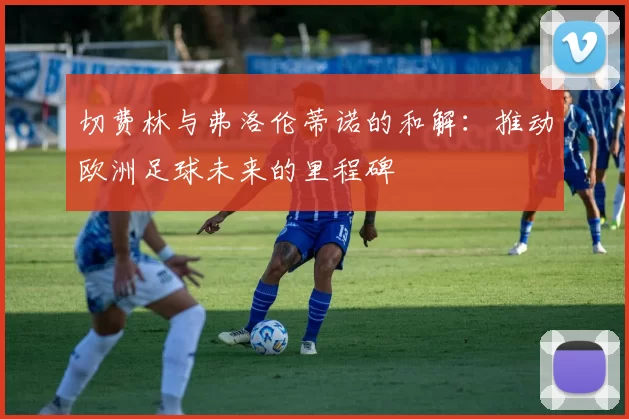 切费林与弗洛伦蒂诺的和解：推动欧洲足球未来的里程碑