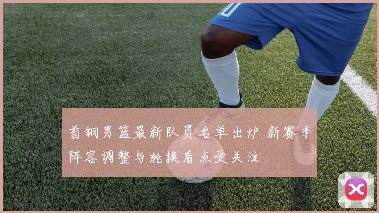 首钢男篮最新队员名单出炉 新赛季阵容调整与轮换看点受关注