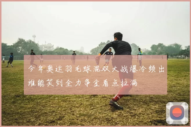 今年奥运羽毛球混双大战爆冷频出谁能笑到全力争金看点拉满