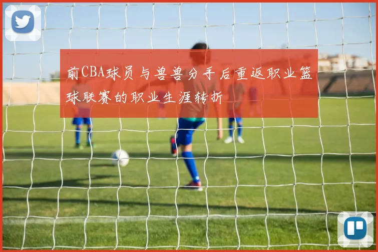 前CBA球员与兽兽分手后重返职业篮球联赛的职业生涯转折