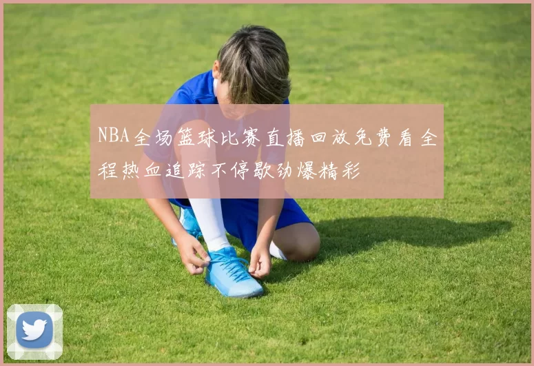NBA全场篮球比赛直播回放免费看全程热血追踪不停歇劲爆精彩