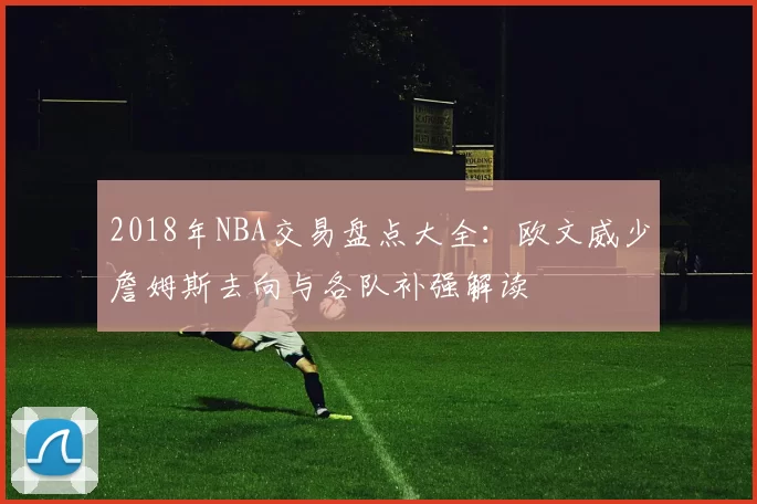 2018年NBA交易盘点大全：欧文威少詹姆斯去向与各队补强解读