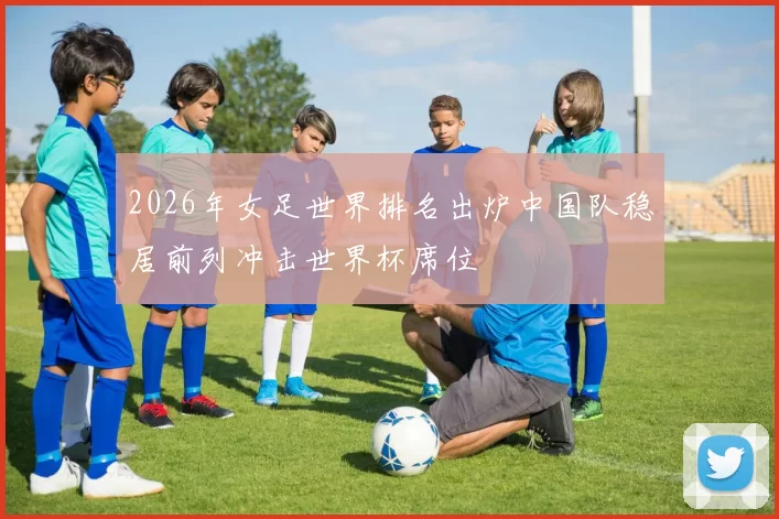 2026年女足世界排名出炉中国队稳居前列冲击世界杯席位