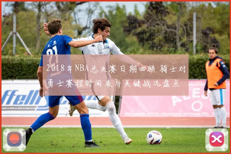 2018年NBA总决赛日期回顾 骑士对勇士赛程时间表与关键战况盘点